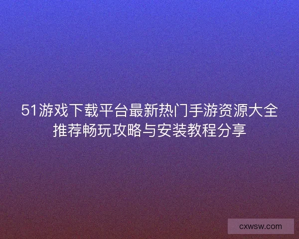 51游戏下载平台最新热门手游资源大全推荐畅玩攻略与安装教程分享