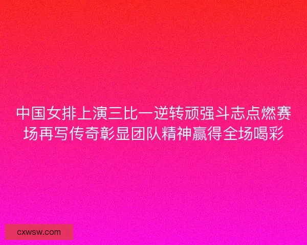 中国女排上演三比一逆转顽强斗志点燃赛场再写传奇彰显团队精神赢得全场喝彩