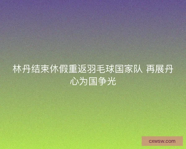 林丹结束休假重返羽毛球国家队 再展丹心为国争光
