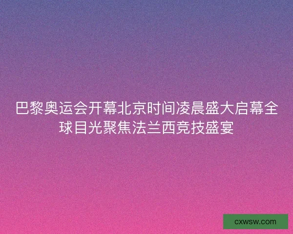 巴黎奥运会开幕北京时间凌晨盛大启幕全球目光聚焦法兰西竞技盛宴