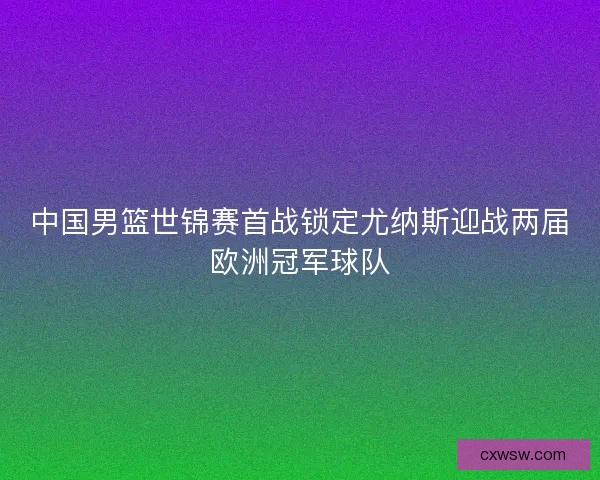 中国男篮世锦赛首战锁定尤纳斯迎战两届欧洲冠军球队