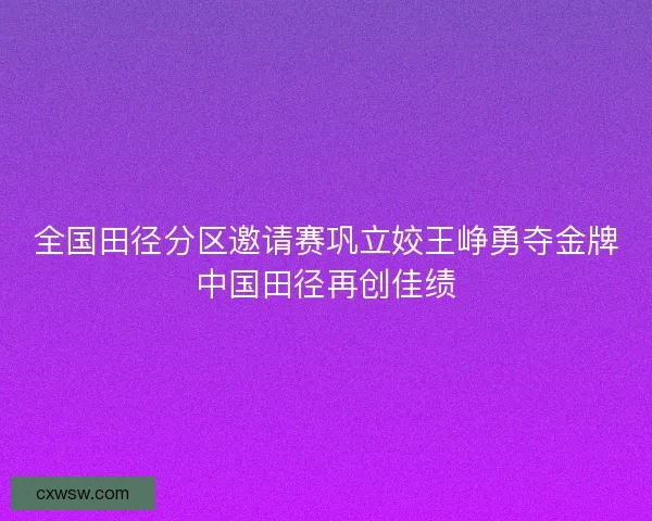 全国田径分区邀请赛巩立姣王峥勇夺金牌中国田径再创佳绩