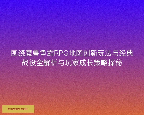 围绕魔兽争霸RPG地图创新玩法与经典战役全解析与玩家成长策略探秘